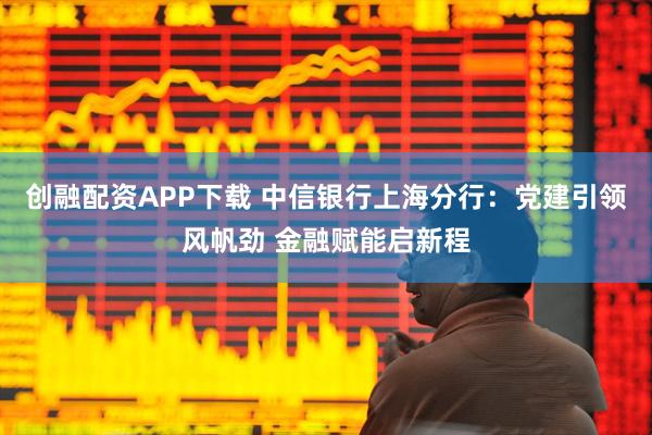 创融配资APP下载 中信银行上海分行：党建引领风帆劲 金融赋能启新程