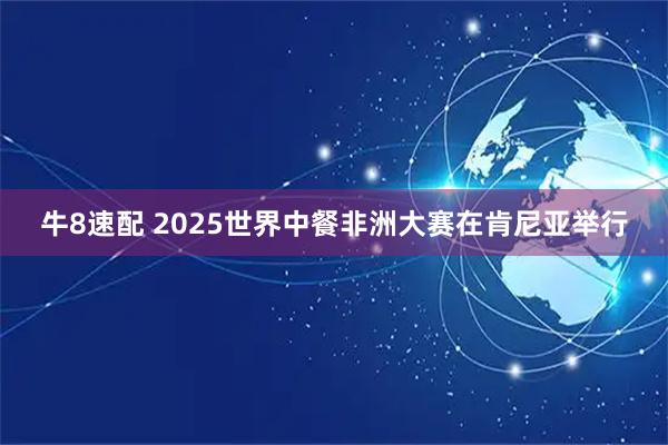牛8速配 2025世界中餐非洲大赛在肯尼亚举行