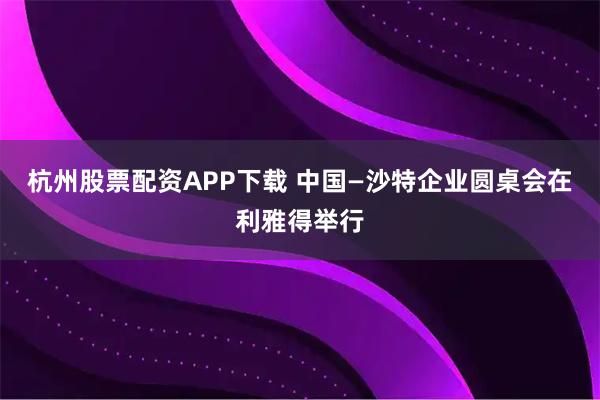 杭州股票配资APP下载 中国—沙特企业圆桌会在利雅得举行