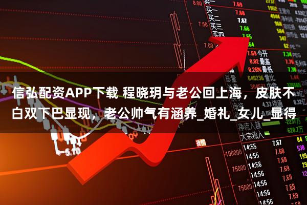 信弘配资APP下载 程晓玥与老公回上海，皮肤不白双下巴显现，老公帅气有涵养_婚礼_女儿_显得