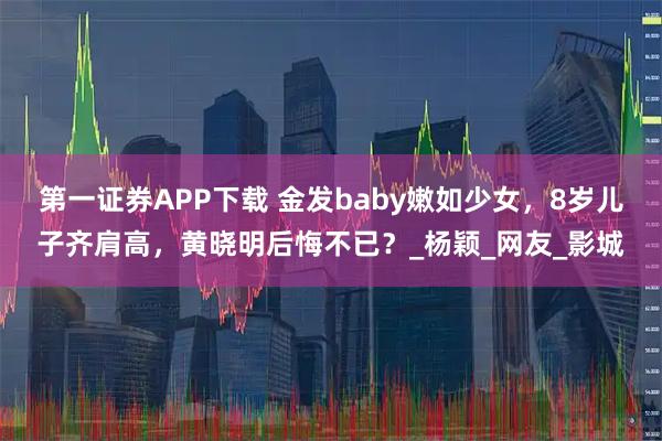 第一证券APP下载 金发baby嫩如少女，8岁儿子齐肩高，黄晓明后悔不已？_杨颖_网友_影城