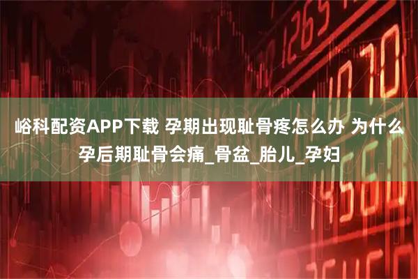 峪科配资APP下载 孕期出现耻骨疼怎么办 为什么孕后期耻骨会痛_骨盆_胎儿_孕妇
