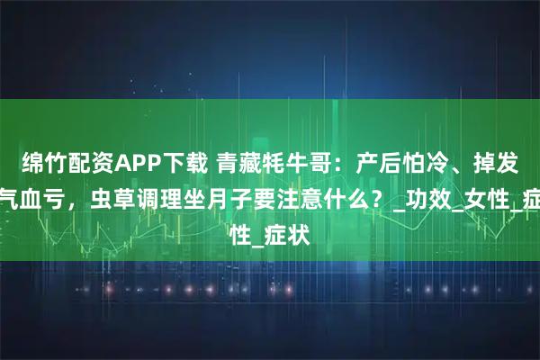 绵竹配资APP下载 青藏牦牛哥：产后怕冷、掉发、气血亏，虫草调理坐月子要注意什么？_功效_女性_症状