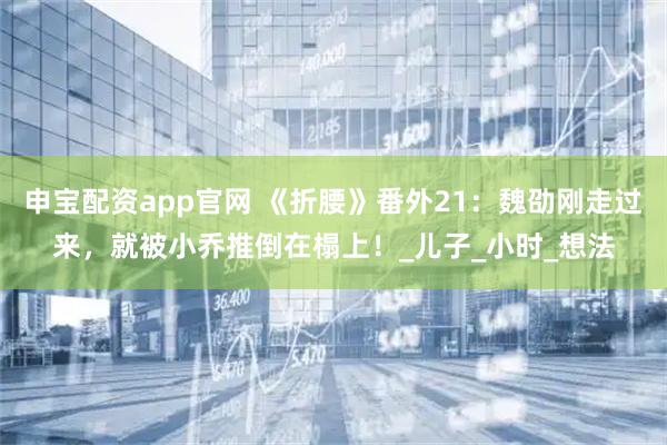 申宝配资app官网 《折腰》番外21：魏劭刚走过来，就被小乔推倒在榻上！_儿子_小时_想法