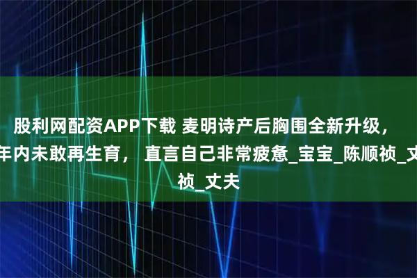 股利网配资APP下载 麦明诗产后胸围全新升级， 三年内未敢再生育， 直言自己非常疲惫_宝宝_陈顺祯_丈夫