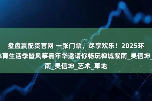 盘盘赢配资官网 一张门票，尽享欢乐！2025环两江潮流体育生活季暨风筝嘉年华邀请你畅玩禅城紫南_吴信坤_艺术_草地