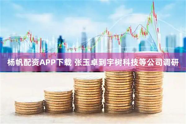 杨帆配资APP下载 张玉卓到宇树科技等公司调研