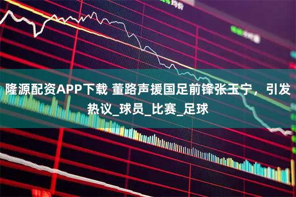 隆源配资APP下载 董路声援国足前锋张玉宁,引发热议_球员_比赛_足球