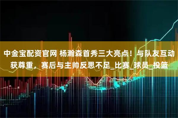 中金宝配资官网 杨瀚森首秀三大亮点！与队友互动获尊重，赛后与主帅反思不足_比赛_球员_投篮