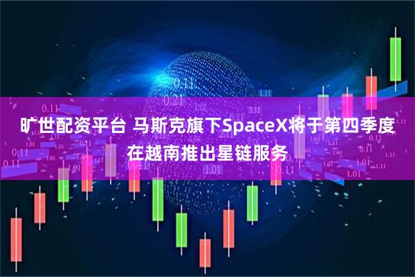 旷世配资平台 马斯克旗下SpaceX将于第四季度在越南推出星链服务