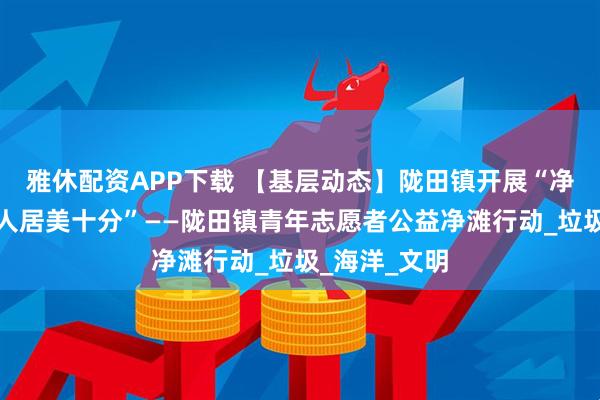 雅休配资APP下载 【基层动态】陇田镇开展“净滩三公里,人居美十分”——陇田镇青年志愿者公益净滩行动_垃圾_海洋_文明