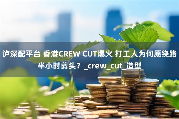 泸深配平台 香港CREW CUT爆火 打工人为何愿绕路半小时剪头?_crew_cut_造型