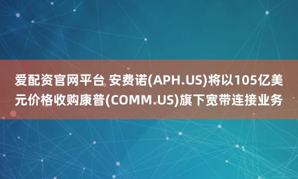 爱配资官网平台 安费诺(APH.US)将以105亿美元价格收购康普(COMM.US)旗下宽带连接业务