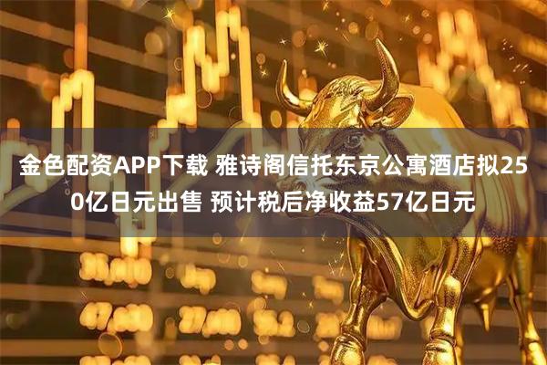 金色配资APP下载 雅诗阁信托东京公寓酒店拟250亿日元出售 预计税后净收益57亿日元