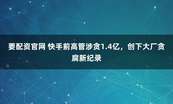 要配资官网 快手前高管涉贪1.4亿，创下大厂贪腐新纪录