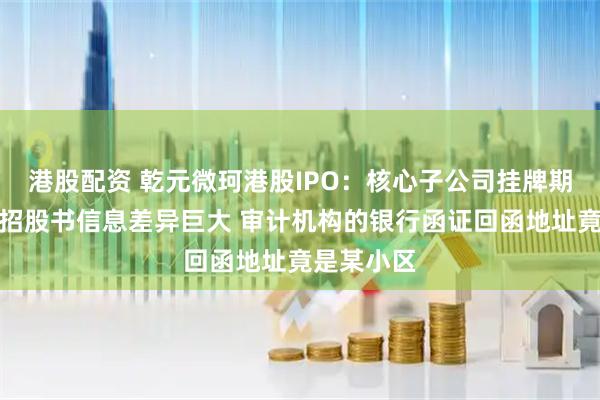 港股配资 乾元微珂港股IPO：核心子公司挂牌期间公告与招股书信息差异巨大 审计机构的银行函证回函地址竟是某小区