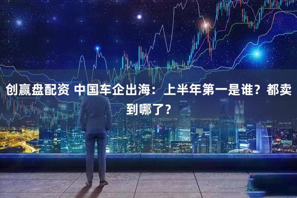 创赢盘配资 中国车企出海：上半年第一是谁？都卖到哪了？