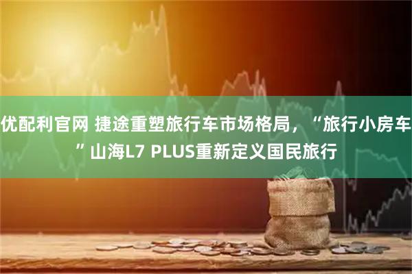 优配利官网 捷途重塑旅行车市场格局，“旅行小房车”山海L7 PLUS重新定义国民旅行