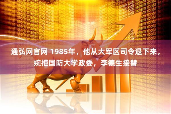 通弘网官网 1985年，他从大军区司令退下来，婉拒国防大学政委，李德生接替