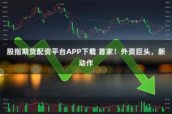股指期货配资平台APP下载 首家！外资巨头，新动作