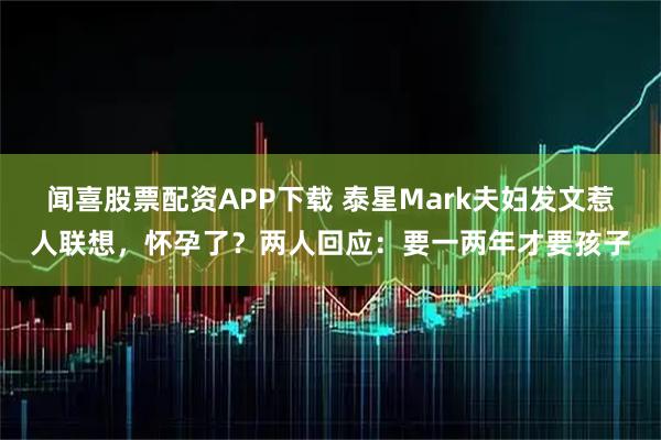 闻喜股票配资APP下载 泰星Mark夫妇发文惹人联想，怀孕了？两人回应：要一两年才要孩子