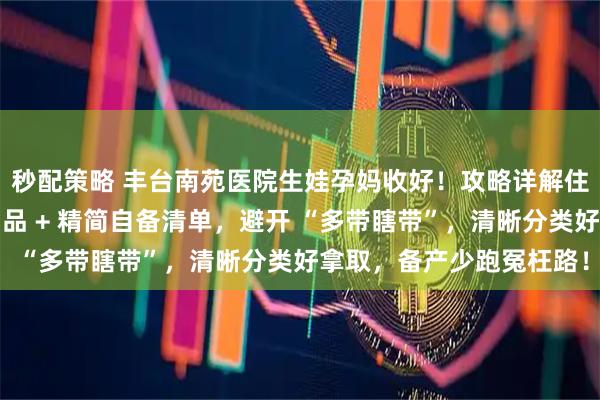 秒配策略 丰台南苑医院生娃孕妈收好！攻略详解住院待产包：医院提供物品 + 精简自备清单，避开 “多带瞎带”，清晰分类好拿取，备产少跑冤枉路！