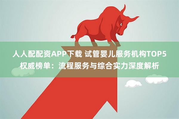 人人配配资APP下载 试管婴儿服务机构TOP5权威榜单：流程服务与综合实力深度解析