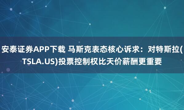 安泰证券APP下载 马斯克表态核心诉求：对特斯拉(TSLA.US)投票控制权比天价薪酬更重要