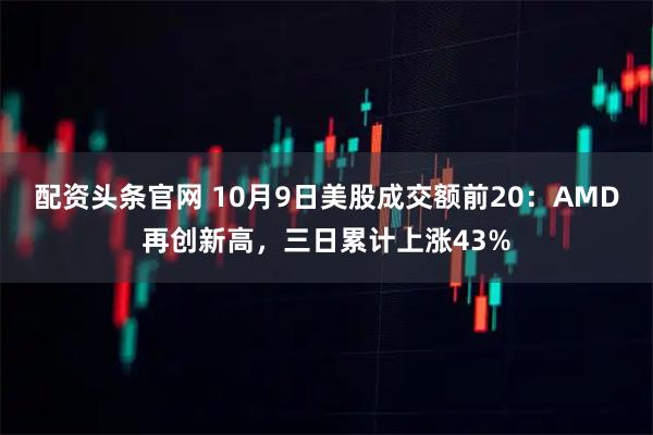 配资头条官网 10月9日美股成交额前20：AMD再创新高，三日累计上涨43%