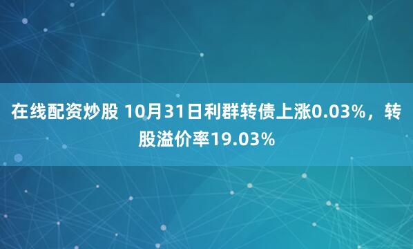 在线配资炒股 10月31日利群转债上涨0.03%，转股溢价率19.03%
