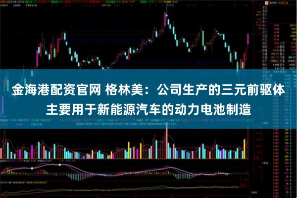 金海港配资官网 格林美：公司生产的三元前驱体主要用于新能源汽车的动力电池制造