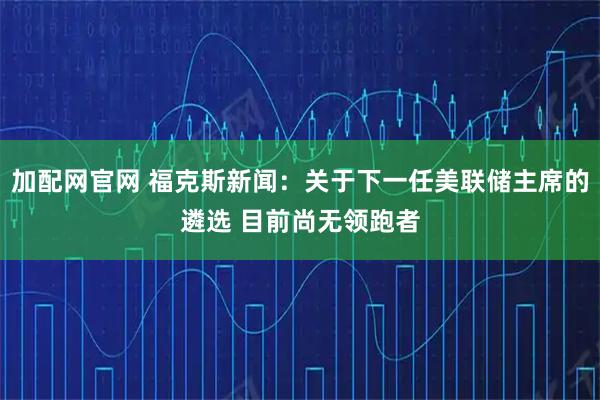 加配网官网 福克斯新闻：关于下一任美联储主席的遴选 目前尚无领跑者