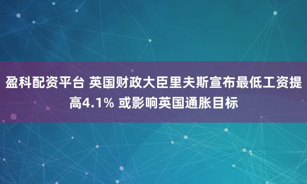 盈科配资平台 英国财政大臣里夫斯宣布最低工资提高4.1% 或影响英国通胀目标