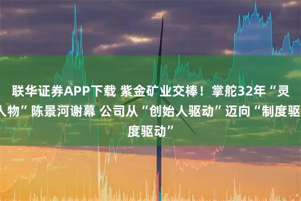 联华证券APP下载 紫金矿业交棒!掌舵32年“灵魂人物”陈景河谢幕 公司从“创始人驱动”迈向“制度驱动”