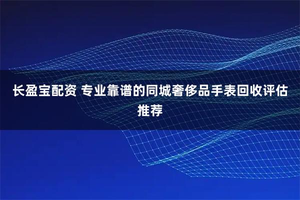 长盈宝配资 专业靠谱的同城奢侈品手表回收评估推荐