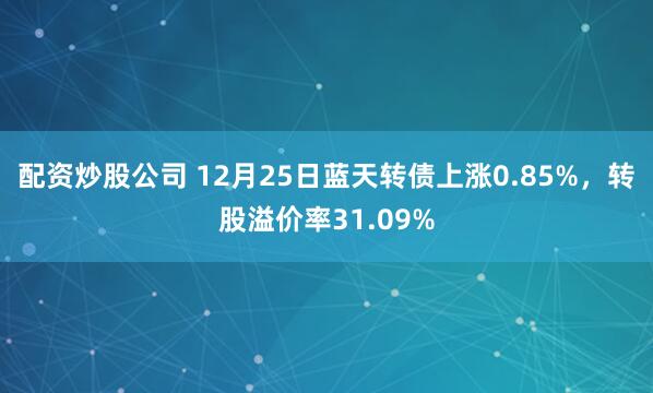 配资炒股公司 12月25日蓝天转债上涨0.85%，转股溢价率31.09%