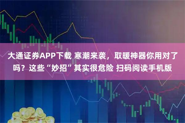 大通证券APP下载 寒潮来袭，取暖神器你用对了吗？这些“妙招”其实很危险 扫码阅读手机版
