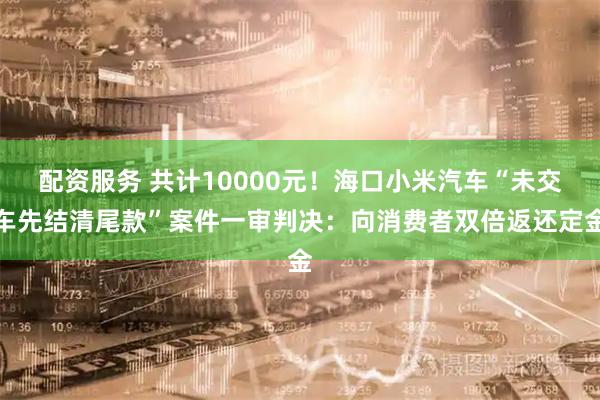 配资服务 共计10000元！海口小米汽车“未交车先结清尾款”案件一审判决：向消费者双倍返还定金
