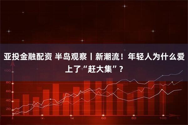 亚投金融配资 半岛观察丨新潮流！年轻人为什么爱上了“赶大集”？