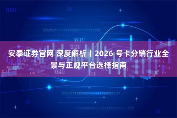 安泰证券官网 深度解析丨2026 号卡分销行业全景与正规平台选择指南