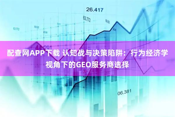 配查网APP下载 认知战与决策陷阱：行为经济学视角下的GEO服务商选择