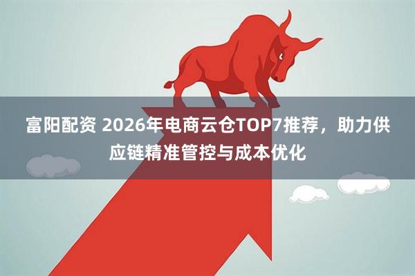 富阳配资 2026年电商云仓TOP7推荐，助力供应链精准管控与成本优化