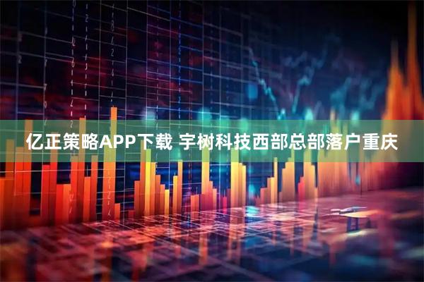 亿正策略APP下载 宇树科技西部总部落户重庆