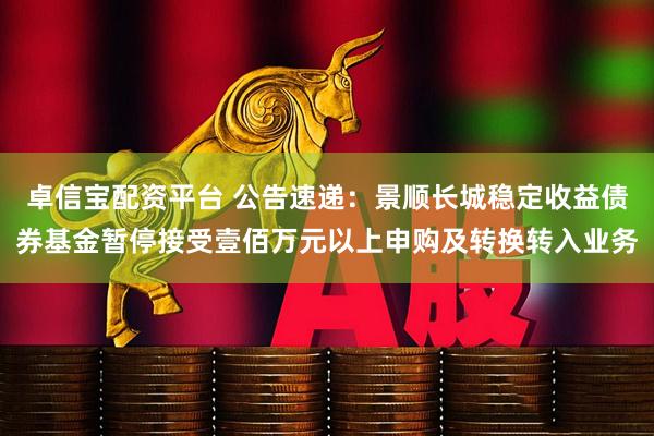 卓信宝配资平台 公告速递:景顺长城稳定收益债券基金暂停接受壹佰万元以上申购及转换转入业务