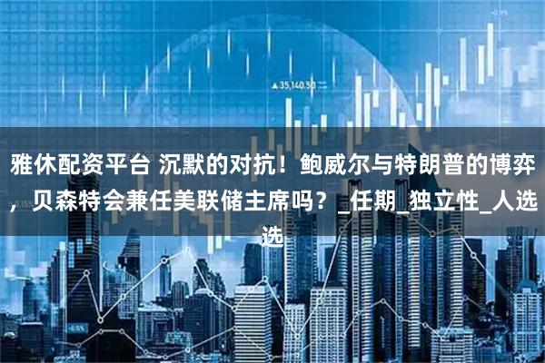 雅休配资平台 沉默的对抗!鲍威尔与特朗普的博弈,贝森特会兼任美联储主席吗?_任期_独立性_人选