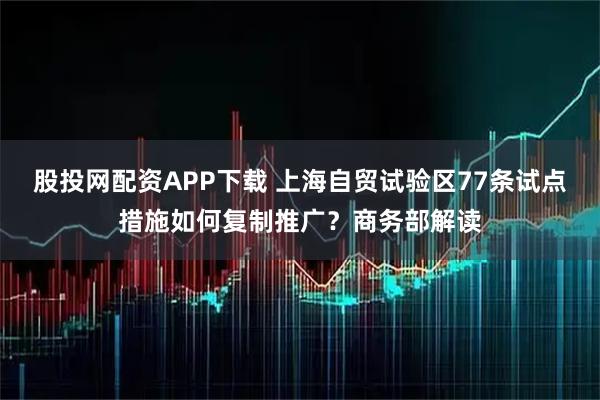 股投网配资APP下载 上海自贸试验区77条试点措施如何复制推广？商务部解读