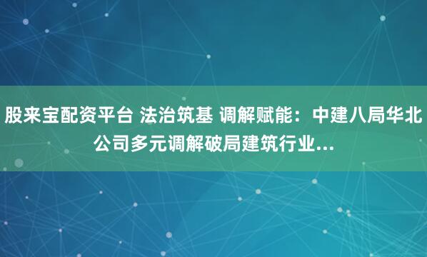 股来宝配资平台 法治筑基 调解赋能：中建八局华北公司多元调解破局建筑行业...