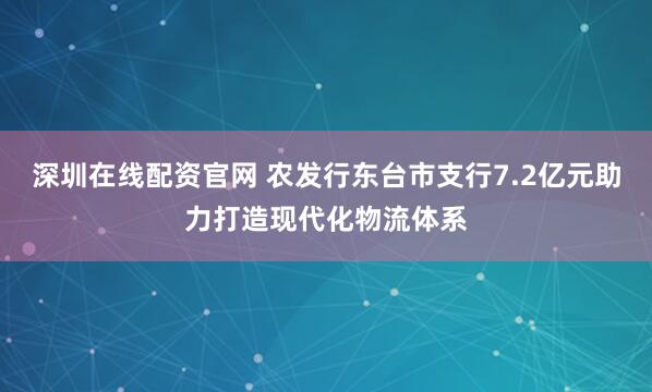 深圳在线配资官网 农发行东台市支行7.2亿元助力打造现代化物流体系