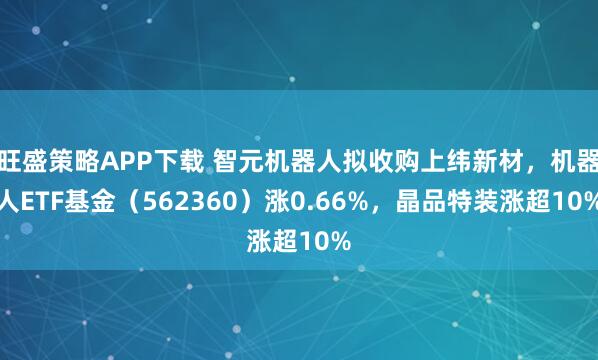 旺盛策略APP下载 智元机器人拟收购上纬新材,机器人ETF基金(562360)涨0.66%,晶品特装涨超10%