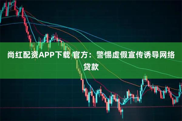 尚红配资APP下载 官方：警惕虚假宣传诱导网络贷款